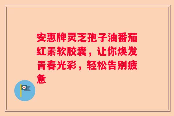 安惠牌灵芝孢子油番茄红素软胶囊，让你焕发青春光彩，轻松告别疲惫