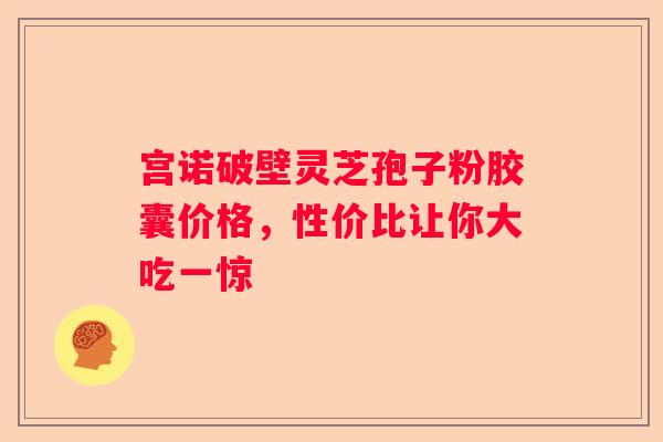 宫诺破壁灵芝孢子粉胶囊价格，性价比让你大吃一惊
