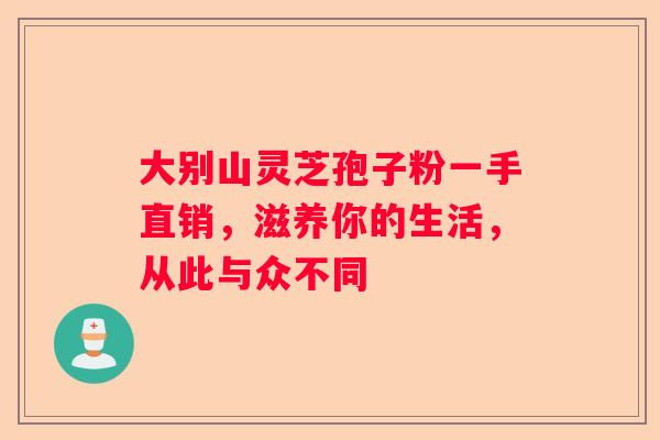大别山灵芝孢子粉一手直销，滋养你的生活，从此与众不同