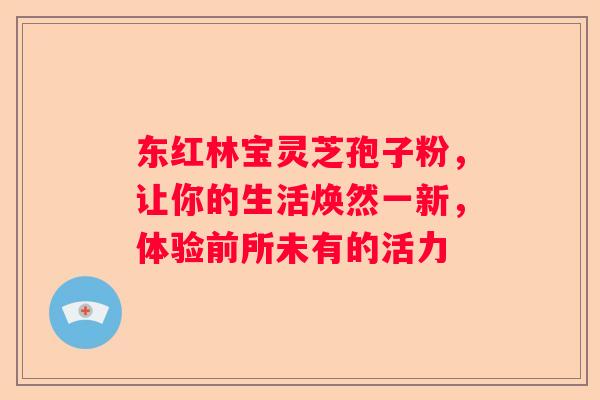 东红林宝灵芝孢子粉，让你的生活焕然一新，体验前所未有的活力