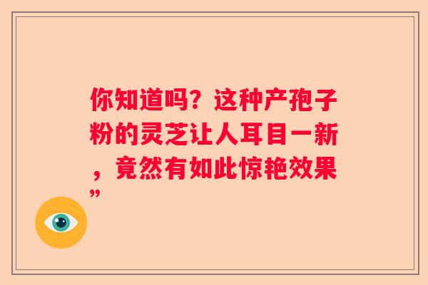 你知道吗？这种产孢子粉的灵芝让人耳目一新，竟然有如此惊艳效果”