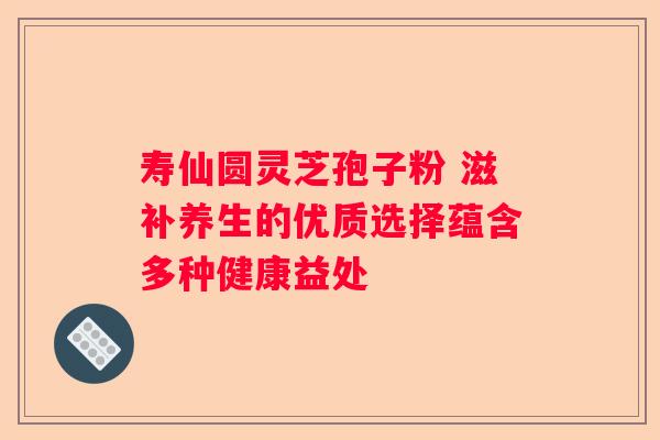 寿仙圆灵芝孢子粉 滋补养生的优质选择蕴含多种健康益处