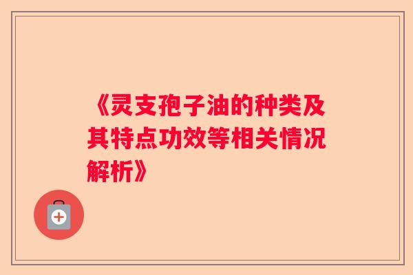 《灵支孢子油的种类及其特点功效等相关情况解析》