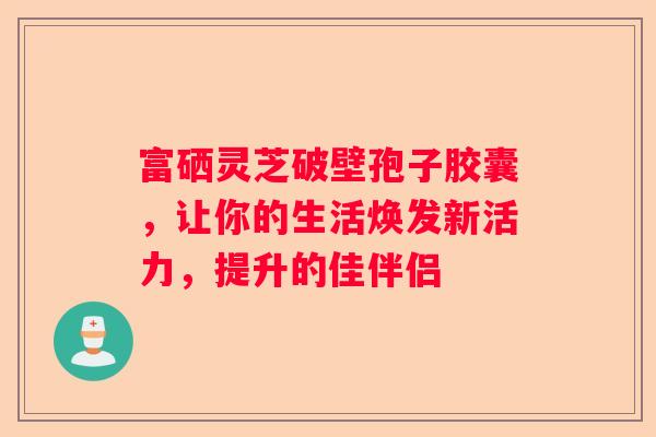 富硒灵芝破壁孢子胶囊，让你的生活焕发新活力，提升的佳伴侣
