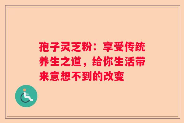 孢子灵芝粉：享受传统养生之道，给你生活带来意想不到的改变