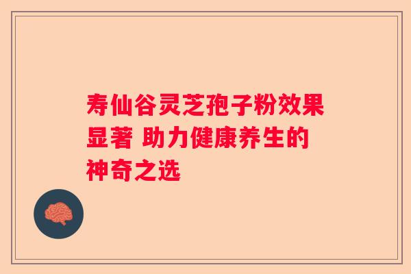 寿仙谷灵芝孢子粉效果显著 助力健康养生的神奇之选