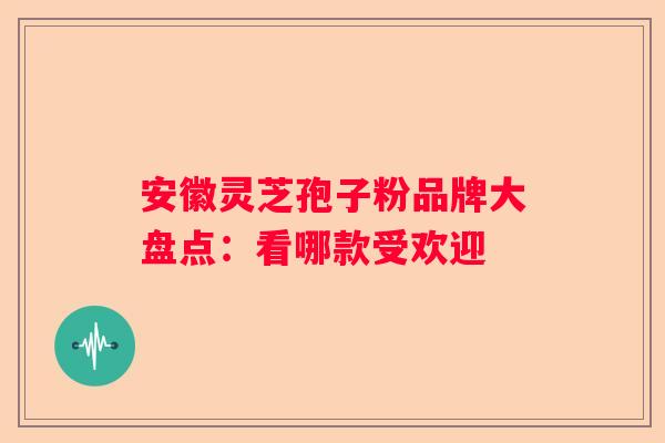 安徽灵芝孢子粉品牌大盘点：看哪款受欢迎