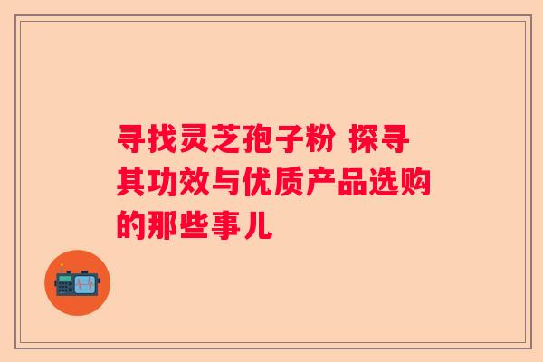 寻找灵芝孢子粉 探寻其功效与优质产品选购的那些事儿