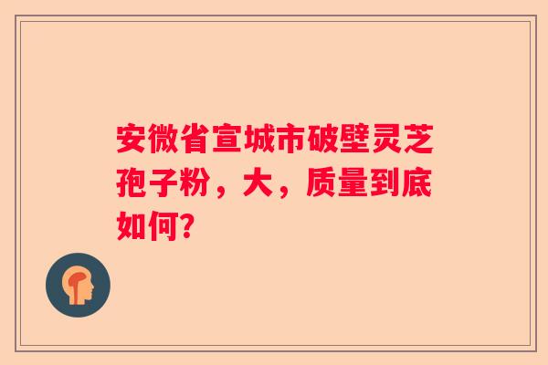安微省宣城市破壁灵芝孢子粉，大，质量到底如何？