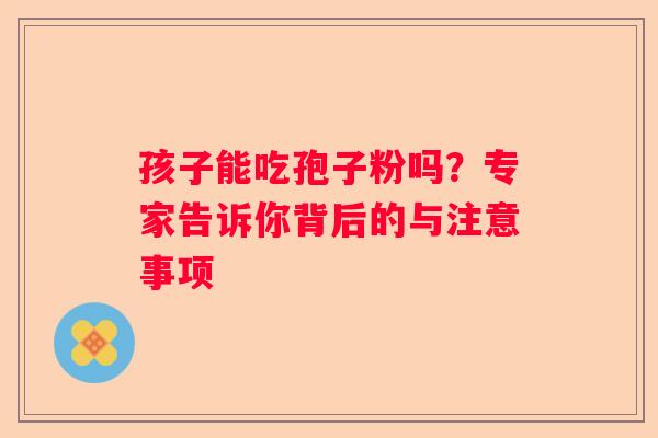 孩子能吃孢子粉吗？专家告诉你背后的与注意事项
