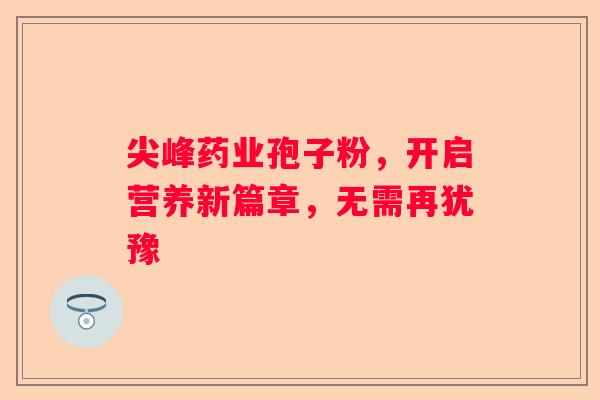 尖峰药业孢子粉，开启营养新篇章，无需再犹豫