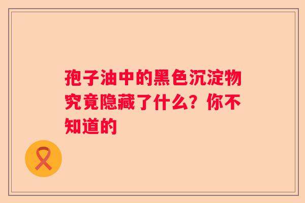 孢子油中的黑色沉淀物究竟隐藏了什么?你不知道的 孢子油中的黑色沉淀物究竟隐藏了什么?你不知道的