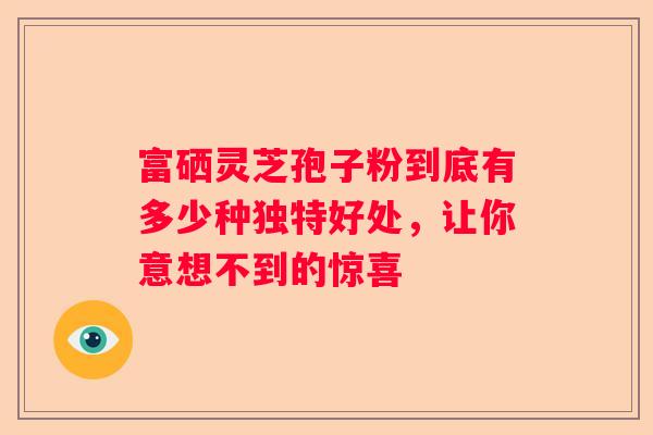 富硒灵芝孢子粉到底有多少种独特好处，让你意想不到的惊喜