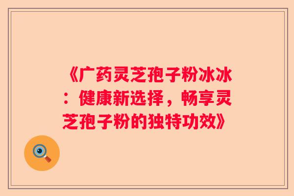《广药灵芝孢子粉冰冰：健康新选择，畅享灵芝孢子粉的独特功效》