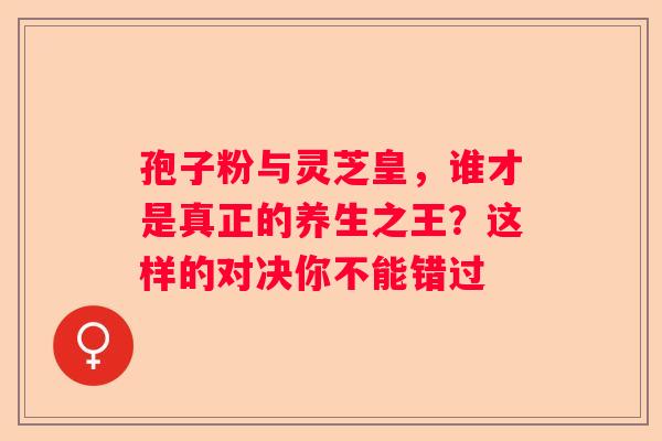 孢子粉与灵芝皇，谁才是真正的养生之王？这样的对决你不能错过