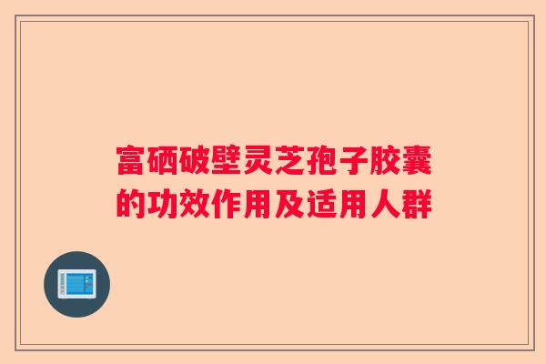 富硒破壁灵芝孢子胶囊的功效作用及适用人群