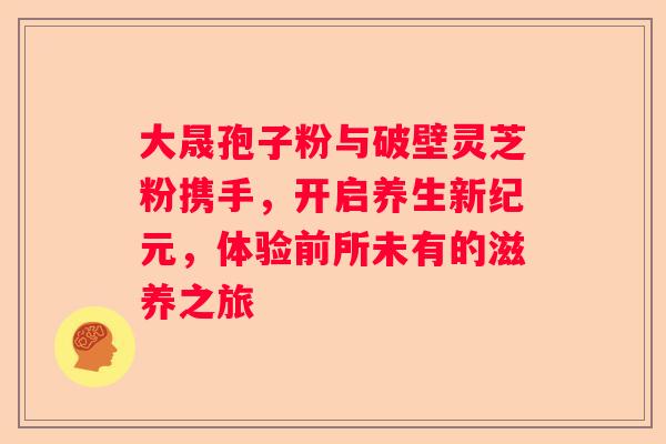 大晟孢子粉与破壁灵芝粉携手，开启养生新纪元，体验前所未有的滋养之旅