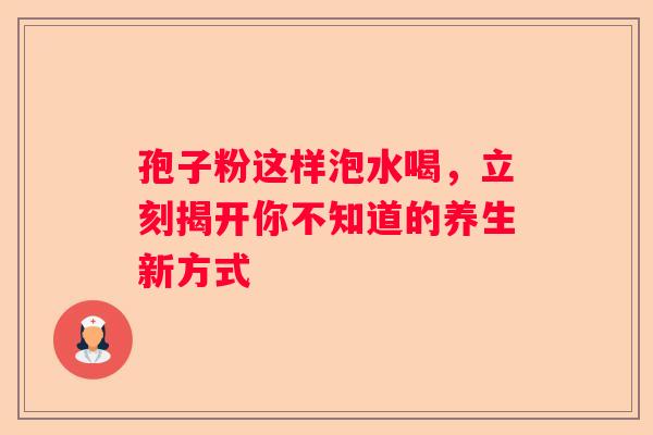 孢子粉这样泡水喝，立刻揭开你不知道的养生新方式