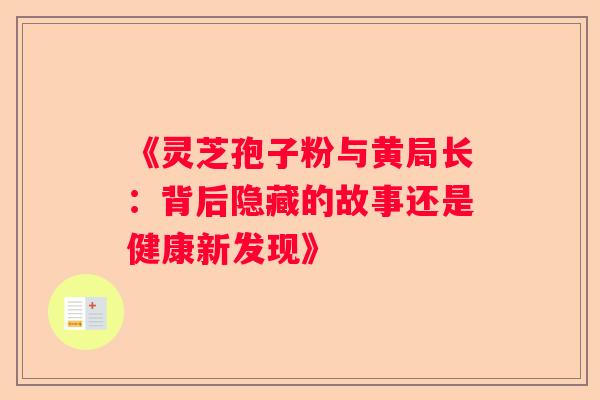 《灵芝孢子粉与黄局长:背后隐藏的故事还是健康新发现》 《灵芝孢子粉与黄局长:背后隐藏的故事还是健康新发现》