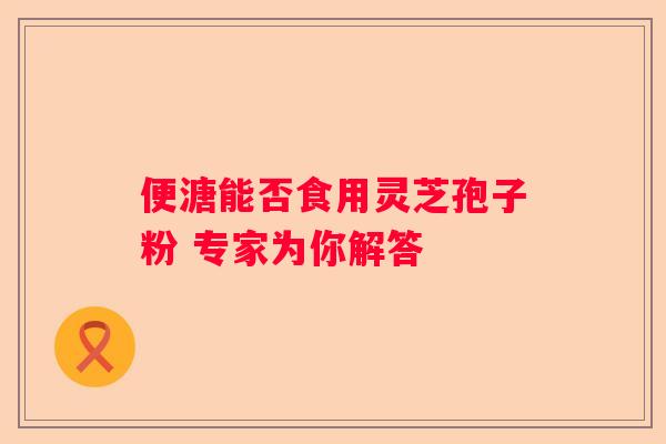 便溏能否食用灵芝孢子粉 专家为你解答