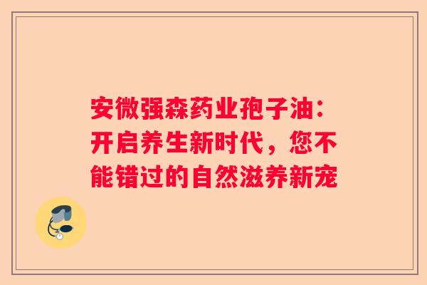 安微强森药业孢子油：开启养生新时代，您不能错过的自然滋养新宠