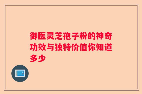 御医灵芝孢子粉的神奇功效与独特价值你知道多少