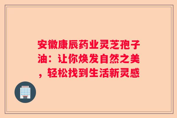 安徽康辰药业灵芝孢子油：让你焕发自然之美，轻松找到生活新灵感