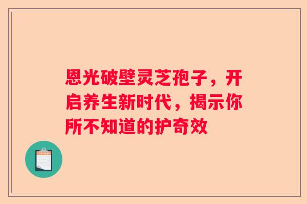 恩光破壁灵芝孢子,开启养生新时代,揭示你所不知道的护奇效 恩光破壁灵芝孢子,开启养生新时代,揭示你所不知道的护奇效