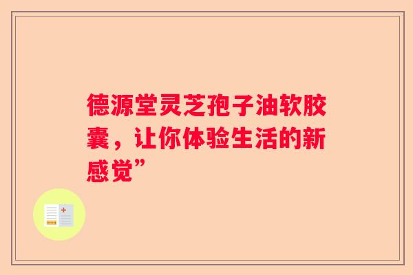德源堂灵芝孢子油软胶囊,让你体验生活的新感觉” 德源堂灵芝孢子油软胶囊,让你体验生活的新感觉”
