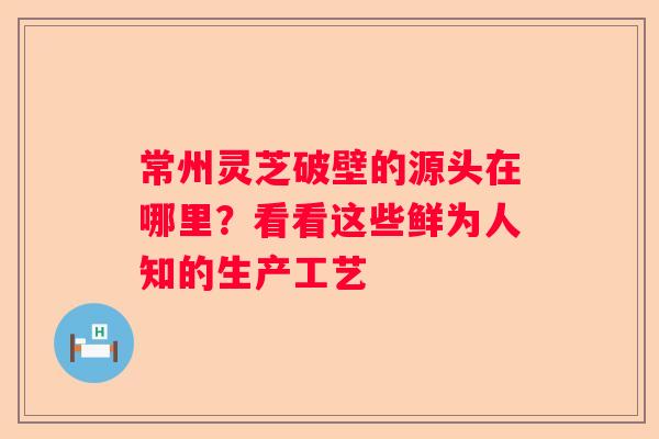 常州灵芝破壁的源头在哪里？看看这些鲜为人知的生产工艺