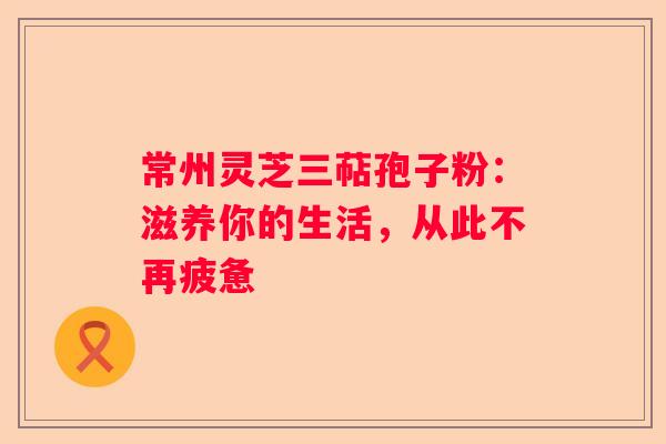 常州灵芝三萜孢子粉：滋养你的生活，从此不再疲惫
