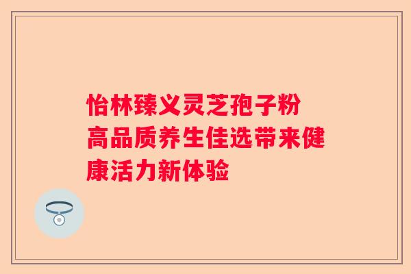 怡林臻义灵芝孢子粉 高品质养生佳选带来健康活力新体验