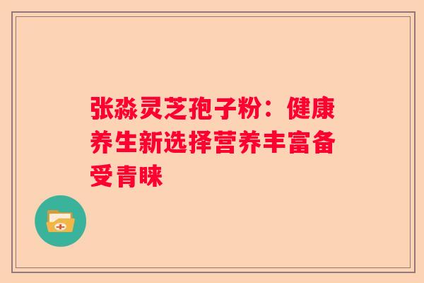 张淼灵芝孢子粉:健康养生新选择营养丰富备受青睐 张淼灵芝孢子粉:健康养生新选择营养丰富备受青睐