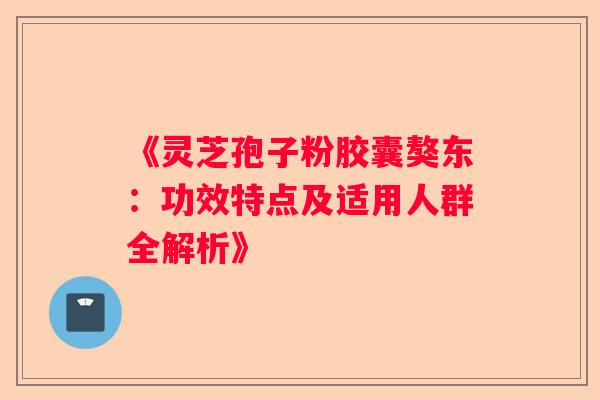 《灵芝孢子粉胶囊獒东：功效特点及适用人群全解析》