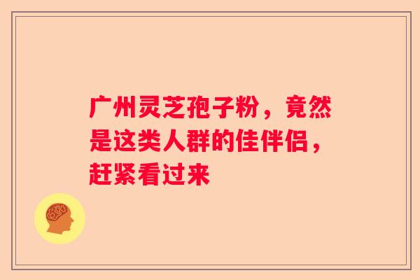 广州灵芝孢子粉，竟然是这类人群的佳伴侣，赶紧看过来