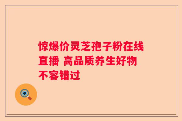 惊爆价灵芝孢子粉在线直播 高品质养生好物不容错过
