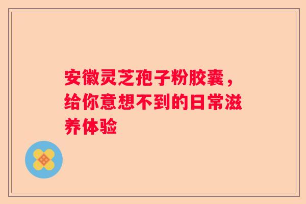 安徽灵芝孢子粉胶囊，给你意想不到的日常滋养体验