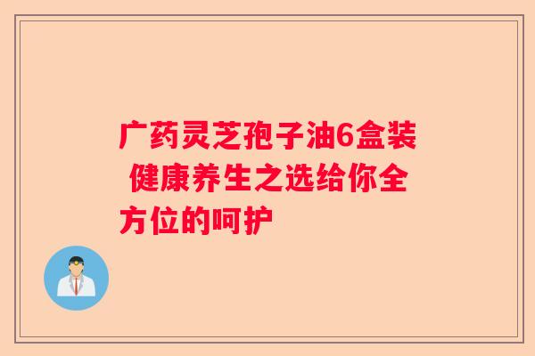 广药灵芝孢子油6盒装 健康养生之选给你全方位的呵护