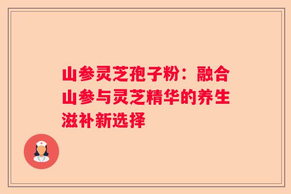 山参灵芝孢子粉：融合山参与灵芝精华的养生滋补新选择