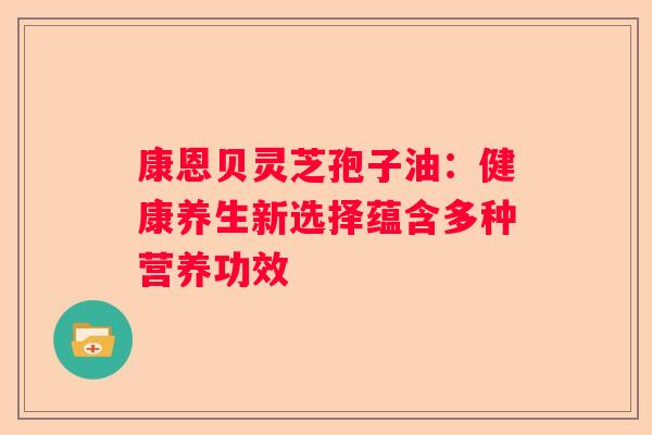 康恩贝灵芝孢子油：健康养生新选择蕴含多种营养功效