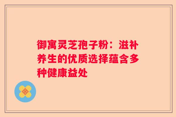 御寓灵芝孢子粉：滋补养生的优质选择蕴含多种健康益处