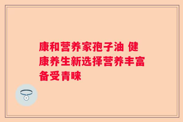 康和营养家孢子油 健康养生新选择营养丰富备受青睐