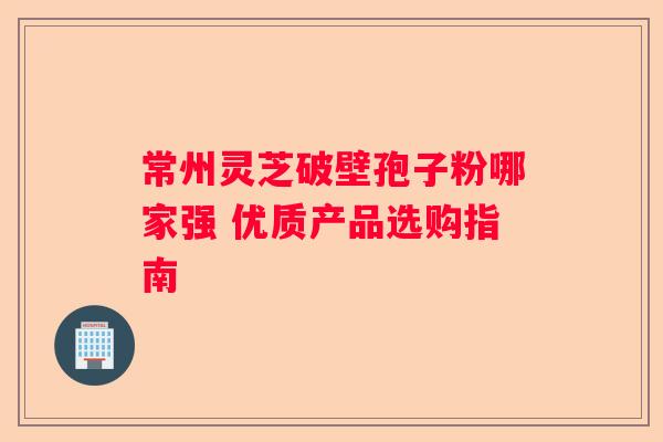常州灵芝破壁孢子粉哪家强 优质产品选购指南
