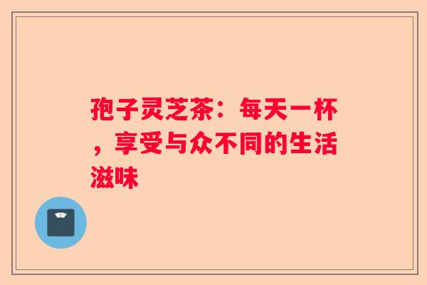 孢子灵芝茶：每天一杯，享受与众不同的生活滋味