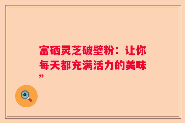 富硒灵芝破壁粉:让你每天都充满活力的美味” 富硒灵芝破壁粉:让你每天都充满活力的美味”