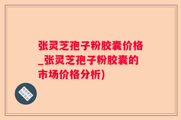 张灵芝孢子粉胶囊价格_张灵芝孢子粉胶囊的市场价格分析) 张灵芝孢子粉胶囊价格_张灵芝孢子粉胶囊的市场价格分析)