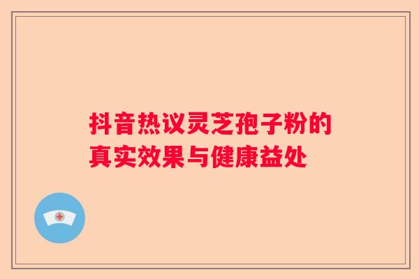 抖音热议灵芝孢子粉的真实效果与健康益处