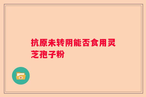 抗原未转阴能否食用灵芝孢子粉 抗原未转阴能否食用灵芝孢子粉