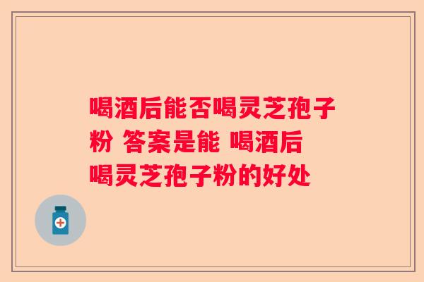 喝酒后能否喝灵芝孢子粉 答案是能 喝酒后喝灵芝孢子粉的好处