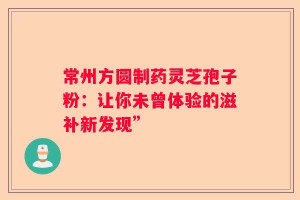 常州方圆制药灵芝孢子粉：让你未曾体验的滋补新发现”